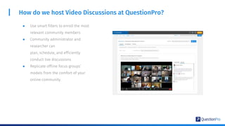 ● Use smart filters to enroll the most
relevant community members
● Community administrator and
researcher can
plan, schedule, and efficiently
conduct live discussions
● Replicate offline focus groups’
models from the comfort of your
online community.
How do we host Video Discussions at QuestionPro?
 