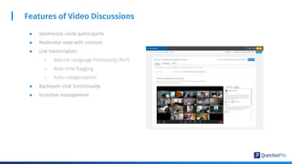 Features of Video Discussions
● Seamlessly invite participants
● Moderator view with controls
● Live transcription
○ Natural Language Processing (NLP)
○ Real-time flagging
○ Auto-categorization
● Backroom chat functionality
● Incentive management
 