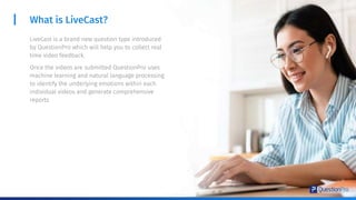 What is LiveCast?
LiveCast is a brand new question type introduced
by QuestionPro which will help you to collect real
time video feedback.
Once the videos are submitted QuestionPro uses
machine learning and natural language processing
to identify the underlying emotions within each
individual videos and generate comprehensive
reports
 