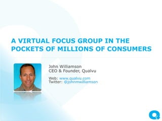 A VIRTUAL FOCUS GROUP IN THE
POCKETS OF MILLIONS OF CONSUMERS

        John Williamson
        CEO & Founder, Qualvu
        Web: www.qualvu.com
        Twitter: @johnmwilliamson
 