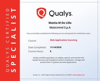 QUALYSCERTIFIED
SPECIALIST
Has successfully completed the following course and passed the certiﬁcation exam.
Qualys, Inc. 1600 Bridge Parkway, Redwood City, CA 94065 www.qualys.com
Course:
Date Completed:
Course Hours:
Qualys certiﬁed specialists can deploy, operate and monitor the
Qualys Security and Compliance Suite to implement, manage and
protect their IT systems and web applications.
Mattia M De Lillo
Maticmind S.p.A
Web Application Scanning
11/14/2018
8
 