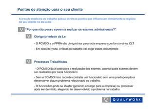 Pontos de atenção para o seu cliente

A área de medicina do trabalho possui diversos pontos que influenciam diretamente o negócio
do seu cliente no dia-a-dia

    “Por que não posso somente realizar os exames admissionais?”

           Obrigatoriedade da Lei

           - O PCMSO e o PPRA são obrigatórios para toda empresa com funcionários CLT
           - Em caso de visita, o fiscal do trabalho vai exigir esses documentos



           Processos Trabalhistas

            - O PCMSO dá a base para a realização dos exames, aponta quais exames devem
           ser realizados por cada funcionário
           - Sem o PCMSO há o risco de contratar um funcionário com uma predisposição a
           desenvolver algum problema relacionado ao trabalho
           - O funcionário pode se afastar (gerando encargo para a empresa) ou processar
           após ser demitido, alegando ter desenvolvido o problema no trabalho
 