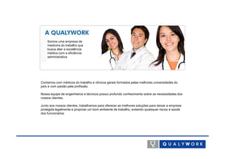 Somos uma empresa de
    medicina do trabalho que
    busca aliar a excelência
    médica com a eficiência
    administrativa




Contamos com médicos do trabalho e clínicos gerais formados pelas melhores universidades do
país e com paixão pela profissão.

Nossa equipe de engenheiros e técnicos possui profundo conhecimento sobre as necessidades dos
nossos clientes.

Junto aos nossos clientes, trabalhamos para oferecer as melhores soluções para deixar a empresa
protegida legalmente e propiciar um bom ambiente de trabalho, evitando quaisquer riscos à saúde
dos funcionários
 