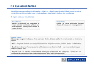 No que acreditamos
Acreditamos que um funcionário sadio e feliz traz, não só maior produtividade, como propicia
um ambiente diferenciado, onde a motivação e a alegria de trabalhar são constantes.

E é para isso que trabalhamos.


 Nossa Missão:                                                            Nossa Visão:
 Atender eficientemente os funcionários de                                Crescer de forma sustentável formando
 nossos clientes propiciando agilidade aos                                alianças duradouras com nossos parceiros
 seus negócios e confiança na qualidade de
 nossos serviços.                                                         .




Nossos Valores
São eles que nos guiam no dia-a-dia. Junto aos nossos clientes. Em cada detalhe. Do primeiro contato ao atendimento
médico.

- Ética e integridade: norteiam nossas negociações e nossas relações com nossos parceiros, clientes e colaboradores.

- Excelência no desempenho: nunca estamos satisfeitos com nosso desempenho. E é esse nosso combustível para
melhorar cada vez mais.

- Respeito à vida e ao indivíduo: cada atendimento médico para nós é especial. Pois cada pessoa é única e deve ser
respeitada, não importando o cargo, raça ou quaisquer que sejam suas condições sociais.
 