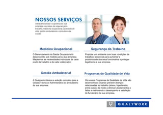 Medicina Ocupacional                             Segurança do Trabalho
O Gerenciamento da Saúde Ocupacional é           Propiciar um ambiente com boas condições de
desenvolvido sob medida para a sua empresa.      trabalho é essencial para aumentar a
Mapeamos as necessidades individuais de cada     produtividade dos seus funcionários e proteger
posto de trabalho e de cada colaborador.         legalmente a sua empresa.




        Gestão Ambulatorial                      Programas de Qualidade de Vida

A Qualywork oferece a solução completa para a    Os nossos Programas de Qualidade de Vida são
Gestão Técnica e Administrativa do ambulatório   desenvolvidos visando prevenir doenças
da sua empresa.                                  relacionadas ao trabalho (stress, hipertensão,
                                                 entre outras) de modo a diminuir afastamentos e
                                                 faltas e melhorando o desempenho e satisfação
                                                 do funcionário da sua empresa.
 