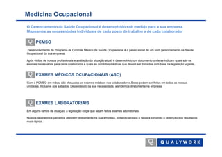 Medicina Ocupacional
O Gerenciamento da Saúde Ocupacional é desenvolvido sob medida para a sua empresa.
Mapeamos as necessidades individuais de cada posto de trabalho e de cada colaborador

      PCMSO
Desenvolvimento do Programa de Controle Médico de Saúde Ocupacional é o passo inicial de um bom gerenciamento da Saúde
Ocupacional da sua empresa.

Após visitas de nossos profissionais e avaliação da situação atual, é desenvolvido um documento onde se indicam quais são os
exames necessários para cada colaborador e quais as condutas médicas que devem ser tomadas com base na legislação vigente.


      EXAMES MÉDICOS OCUPACIONAIS (ASO)
Com o PCMSO em mãos, são efetuados os exames médicos nos colaboradores.Estes podem ser feitos em todas as nossas
unidades. Inclusive aos sábados. Dependendo da sua necessidade, atendemos diretamente na empresa




      EXAMES LABORATORIAIS
Em alguns ramos de atuação, a legislação exige que sejam feitos exames laboratoriais.

Nossos laboratórios parceiros atendem diretamente na sua empresa, evitando atrasos e faltas e tornando a obtenção dos resultados
mais rápida.
 