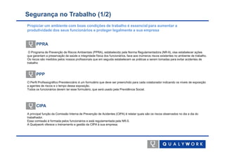 Segurança no Trabalho (1/2)
Propiciar um ambiente com boas condições de trabalho é essencial para aumentar a
produtividade dos seus funcionários e proteger legalmente a sua empresa


      PPRA
 O Programa de Prevenção de Riscos Ambientais (PPRA), estabelecido pela Norma Regulamentadora (NR-9), visa estabelecer ações
que garantam a preservação da saúde e integridade física dos funcionários, face aos inúmeros riscos existentes no ambiente de trabalho.
Os riscos são medidos pelos nossos profissionais que em seguida estabelecem as práticas a serem tomadas para evitar acidentes de
trabalho


      PPP
O Perfil Profissiográfico Previdenciário é um formulário que deve ser preenchido para cada colaborador indicando os níveis de exposição
a agentes de riscos e o tempo dessa exposição.
Todos os funcionários devem ter esse formulário, que será usado pela Previdência Social.




      CIPA
A principal função da Comissão Interna de Prevenção de Acidentes (CIPA) é relatar quais são os riscos observados no dia a dia do
trabalhador.
Essa comissão é formada pelos funcionários e está regulamentada pela NR-5.
A Qualywork oferece o treinamento e gestão da CIPA à sua empresa.
 
