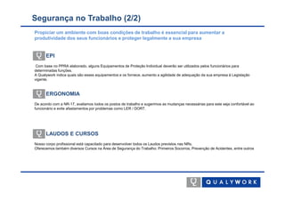 Segurança no Trabalho (2/2)
Propiciar um ambiente com boas condições de trabalho é essencial para aumentar a
produtividade dos seus funcionários e proteger legalmente a sua empresa


      EPI
 Com base no PPRA elaborado, alguns Equipamentos de Proteção Individual deverão ser utilizados pelos funcionários para
determinadas funções.
A Qualywork indica quais são esses equipamentos e os fornece, aumento a agilidade de adequação da sua empresa à Legislação
vigente.


      ERGONOMIA
De acordo com a NR-17, avaliamos todos os postos de trabalho e sugerimos as mudanças necessárias para este seja confortável ao
funcionário e evite afastamentos por problemas como LER / DORT.




      LAUDOS E CURSOS
Nosso corpo profissional está capacitado para desenvolver todos os Laudos previstos nas NRs.
Oferecemos também diversos Cursos na Área de Segurança do Trabalho: Primeiros Socorros, Prevenção de Acidentes, entre outros
 