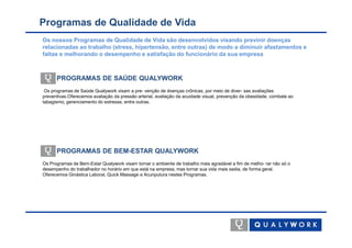 Programas de Qualidade de Vida
Os nossos Programas de Qualidade de Vida são desenvolvidos visando previnir doenças
relacionadas ao trabalho (stress, hipertensão, entre outras) de modo a diminuir afastamentos e
faltas e melhorando o desempenho e satisfação do funcionário da sua empresa



      PROGRAMAS DE SAÚDE QUALYWORK
 Os programas de Saúde Qualywork visam a pre- venção de doenças crônicas, por meio de diver- sas avaliações
preventivas.Oferecemos avaliação da pressão arterial, avaliação da acuidade visual, prevenção da obesidade, combate ao
tabagismo, gerenciamento do estresse, entre outras.




      PROGRAMAS DE BEM-ESTAR QUALYWORK
Os Programas de Bem-Estar Qualywork visam tornar o ambiente de trabalho mais agradável a fim de melho- rar não só o
desempenho do trabalhador no horário em que está na empresa, mas tornar sua vida mais sadia, de forma geral.
Oferecemos Ginástica Laboral, Quick Massage e Acunputura nestes Programas.
 