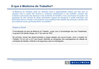 O que é Medicina do Trabalho?
“A Medicina do Trabalho pode ser definida como a especialidade médica que lida com as
relações entre a saúde dos homens e mulheres trabalhadores e seu trabalho, visando não
somente a prevenção das doenças e dos acidentes do trabalho, mas a promoção da saúde e da
qualidade de vida, através de ações articuladas capazes de assegurar a saúde individual, nas
dimensões física e mental, e de propiciar uma saudável inter-relação das pessoas e destas com
seu ambiente social, particularmente, no trabalho”1


 Origem no Brasil

 A formalização da área de Medicina do Trabalho surgiu com a Consolidação das Leis Trabalhistas,
 no governo de Getúlio Vargas, em 1º de maio de 1943.

 No princípio, haviam leis desencontradas e cargos estatais com pouca função, como o Inspetor do
 Trabalho. Foi só com a CLT que ficaram definidas as obrigações dos empregadores em relação às
 condições de trabalho, médicas e de segurança, para os empregados.




1: http://www.anamt.org.br/mdt.php
 