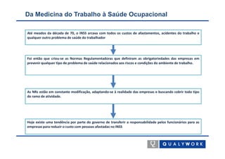 Da Medicina do Trabalho à Saúde Ocupacional

Até meados da década de 70, o INSS arcava com todos os custos de afastamentos, acidentes do trabalho e
qualquer outro problema de saúde do trabalhador




Foi então que criou-se as Normas Regulamentadoras que definiram as obrigatoriedades das empresas em
prevenir qualquer tipo de problema de saúde relacionados aos riscos e condições do ambiente de trabalho.




As NRs estão em constante modificação, adaptando-se à realidade das empresas e buscando cobrir todo tipo
de ramo de atividade.




Hoje existe uma tendência por parte do governo de transferir a responsabilidade pelos funcionários para as
empresas para reduzir o custo com pessoas afastadas no INSS
 