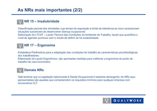 As NRs mais importantes (2/2)

     NR 15 – Insalubridade

Classificação pericial das atividades cujo tempo de exposição e limite de tolerância ao risco caracterizam
situações suscetíveis de desenvolver doença ocupacional.
Elaboração do LTCAT – Laudo Técnico das Condições do Ambiente de Trabalho, laudo que quantifica o
nível de agentes químicos com o intuito de definir se há insalubridade.

     NR 17 – Ergonomia

Estabelece Parâmetros para a adaptação das condições de trabalho às características psicofisiológicas
dos trabalhadores.
Elaboração do Laudo Ergonômico, são apontadas medidas para melhorar a ergonomia do posto de
trabalho de cara funcionário.


     Demais NRs
Vale lembrar que a Legislação relacionada à Saúde Ocupacional é bastante abrangente. As NRs aqui
apresentadas são aquelas que compreendem os requisitos mínimos para qualquer empresa com
funcionários CLT.
 