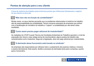 Pontos de atenção para o seu cliente

A área de medicina do trabalho possui diversos pontos que influenciam diretamente o negócio
do seu cliente no dia-a-dia

    “Mas isso não era função da contabilidade?”

Muitas vezes, os seus clientes pensarão que os problemas relacionados à medicina do trabalho
são de responsabilidade da contabilidade. Temos inúmeros exemplos de empresas que sofrem
com a fiscalização do ministério do trabalho e “culpam” a contabilidade por não terem sidos
auxiliadas.

    “Como assim preciso pagar adicional de insalubridade?”

As medições do LTCAT (Laudo Técnico de Condições Ambientais do Trabalho) apontam o nível de
exposição dos riscos e caso esteja acima do recomendável, alguns postos de trabalho são
caracterizados como insalubres. Segundo a legislação, deve ser pago adicional por insalubridade.

    “A demissão desse funcionário está travada no sindicato”

As empresas são responsáveis por oferecer todo o custeamento dos exames médicos, inclusive
o exame demissional. Este exame, facilita o processo de demissão tanto para a empresa, quanto
para o funcionário.
 