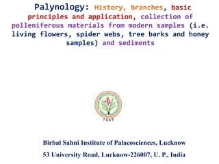 Palynology: History, branches, basic
principles and application, collection of
polleniferous materials from modern samples (i.e.
living flowers, spider webs, tree barks and honey
samples) and sediments
Birbal Sahni Institute of Palaeosciences, Lucknow
53 University Road, Lucknow-226007, U. P., India
 