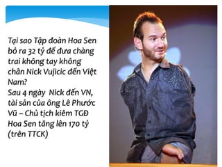 Tại sao Tập đoàn Hoa Sen
bỏ ra 32 tỷ để đưa chàng
trai không tay không
chân Nick Vujicic đến Việt
Nam?
Sau 4 ngày Nick đến VN,
tài sản của ông Lê Phước
Vũ – Chủ tịch kiêm TGĐ
Hoa Sen tăng lên 170 tỷ
(trên TTCK)
 