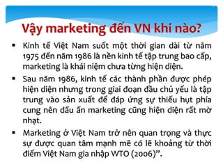  Kinh tế Việt Nam suốt một thời gian dài từ năm
1975 đến năm 1986 là nền kinh tế tập trung bao cấp,
marketing là khái niệm chưa từng hiện diện.
 Sau năm 1986, kinh tế các thành phần được phép
hiện diện nhưng trong giai đoạn đầu chủ yếu là tập
trung vào sản xuất để đáp ứng sự thiếu hụt phía
cung nên dấu ấn marketing cũng hiện diện rất mờ
nhạt.
 Marketing ở Việt Nam trở nên quan trọng và thực
sự được quan tâm mạnh mẽ có lẽ khoảng từ thời
điểm Việt Nam gia nhập WTO (2006)”.
16
Vậy marketing đến VN khi nào?
 