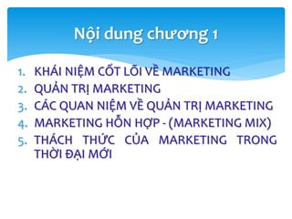Nội dung chương 1
1. KHÁI NIỆM CỐT LÕI VỀ MARKETING
2. QUẢN TRỊ MARKETING
3. CÁC QUAN NIỆM VỀ QUẢN TRỊ MARKETING
4. MARKETING HỖN HỢP - (MARKETING MIX)
5. THÁCH THỨC CỦA MARKETING TRONG
THỜI ĐẠI MỚI
 