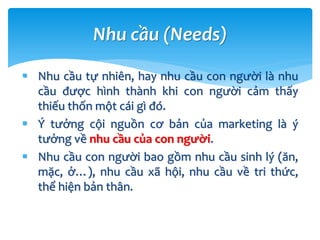 Nhu cầu tự nhiên, hay nhu cầu con người là nhu
cầu được hình thành khi con người cảm thấy
thiếu thốn một cái gì đó.
 Ý tưởng cội nguồn cơ bản của marketing là ý
tưởng về nhu cầu của con người.
 Nhu cầu con người bao gồm nhu cầu sinh lý (ăn,
mặc, ở…), nhu cầu xã hội, nhu cầu về tri thức,
thể hiện bản thân.
Nhu cầu (Needs)
 