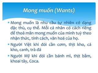  Mong muốn là nhu cầu tự nhiên có dạng
đặc thù, cụ thể. Mỗi cá nhân có cách riêng
để thoả mãn mong muốn của mình tuỳ theo
nhận thức, tính cách, văn hoá của họ.
 Người Việt khi đói cần cơm, thịt kho, cá
kho, canh, trà đá
 Người Mỹ khi đói cần bánh mì, thịt bằm,
khoai tây, Coca.
Mong muốn (Wants)
 