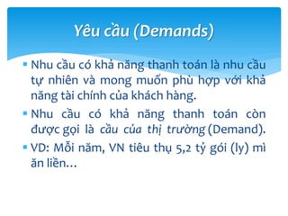  Nhu cầu có khả năng thanh toán là nhu cầu
tự nhiên và mong muốn phù hợp với khả
năng tài chính của khách hàng.
 Nhu cầu có khả năng thanh toán còn
được gọi là cầu của thị trường (Demand).
 VD: Mỗi năm, VN tiêu thụ 5,2 tỷ gói (ly) mì
ăn liền…
Yêu cầu (Demands)
 