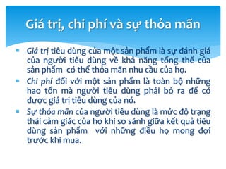  Giá trị tiêu dùng của một sản phẩm là sự đánh giá
của người tiêu dùng về khả năng tổng thể của
sản phẩm có thể thỏa mãn nhu cầu của họ.
 Chi phí đối với một sản phẩm là toàn bộ những
hao tổn mà người tiêu dùng phải bỏ ra để có
được giá trị tiêu dùng của nó.
 Sự thỏa mãn của người tiêu dùng là mức độ trạng
thái cảm giác của họ khi so sánh giữa kết quả tiêu
dùng sản phẩm với những điều họ mong đợi
trước khi mua.
Giá trị, chi phí và sự thỏa mãn
 