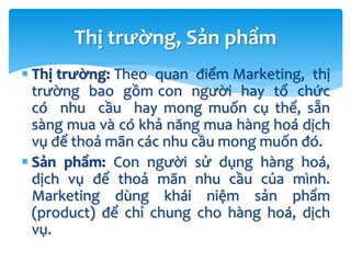 Thị trường: Theo quan điểm Marketing, thị
trường bao gồm con người hay tổ chức
có nhu cầu hay mong muốn cụ thể, sẵn
sàng mua và có khả năng mua hàng hoá dịch
vụ để thoả mãn các nhu cầu mong muốn đó.
 Sản phẩm: Con người sử dụng hàng hoá,
dịch vụ để thoả mãn nhu cầu của mình.
Marketing dùng khái niệm sản phẩm
(product) để chỉ chung cho hàng hoá, dịch
vụ.
Thị trường, Sản phẩm
 