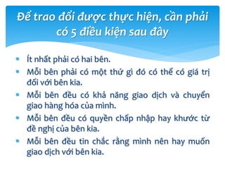  Ít nhất phải có hai bên.
 Mỗi bên phải có một thứ gì đó có thể có giá trị
đối với bên kia.
 Mỗi bên đều có khả năng giao dịch và chuyển
giao hàng hóa của mình.
 Mỗi bên đều có quyền chấp nhập hay khước từ
đề nghị của bên kia.
 Mỗi bên đều tin chắc rằng mình nên hay muốn
giao dịch với bên kia.
Để trao đổi được thực hiện, cần phải
có 5 điều kiện sau đây
 