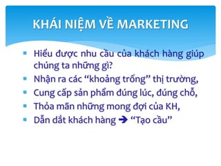  Hiểu được nhu cầu của khách hàng giúp
chúng ta những gì?
 Nhận ra các “khoảng trống” thị trường,
 Cung cấp sản phẩm đúng lúc, đúng chỗ,
 Thỏa mãn những mong đợi của KH,
 Dẫn dắt khách hàng  “Tạo cầu”
KHÁI NIỆM VỀ MARKETING
 