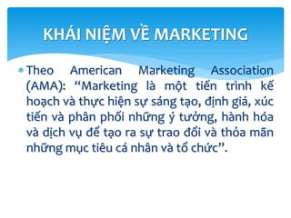 KHÁI NIỆM VỀ MARKETING
 Theo American Marketing Association
(AMA): “Marketing là một tiến trình kế
hoạch và thực hiện sự sáng tạo, định giá, xúc
tiến và phân phối những ý tưởng, hành hóa
và dịch vụ để tạo ra sự trao đổi và thỏa mãn
những mục tiêu cá nhân và tổ chức”.
 