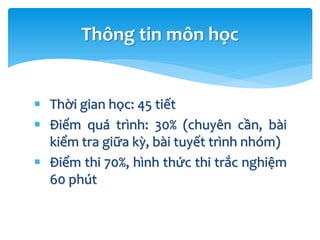  Thời gian học: 45 tiết
 Điểm quá trình: 30% (chuyên cần, bài
kiểm tra giữa kỳ, bài tuyết trình nhóm)
 Điểm thi 70%, hình thức thi trắc nghiệm
60 phút
Thông tin môn học
 