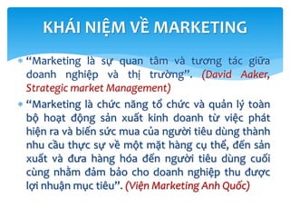 KHÁI NIỆM VỀ MARKETING
 “Marketing là sự quan tâm và tương tác giữa
doanh nghiệp và thị trường”. (David Aaker,
Strategic market Management)
 “Marketing là chức năng tổ chức và quản lý toàn
bộ hoạt động sản xuất kinh doanh từ việc phát
hiện ra và biến sức mua của người tiêu dùng thành
nhu cầu thực sự về một mặt hàng cụ thể, đến sản
xuất và đưa hàng hóa đến người tiêu dùng cuối
cùng nhằm đảm bảo cho doanh nghiệp thu được
lợi nhuận mục tiêu”. (Viện Marketing Anh Quốc)
 