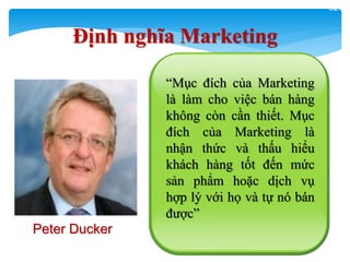32
“Mục đích của Marketing
là làm cho việc bán hàng
không còn cần thiết. Mục
đích của Marketing là
nhận thức và thấu hiểu
khách hàng tốt đến mức
sản phẩm hoặc dịch vụ
hợp lý với họ và tự nó bán
được”
Định nghĩa Marketing
Peter Ducker
 