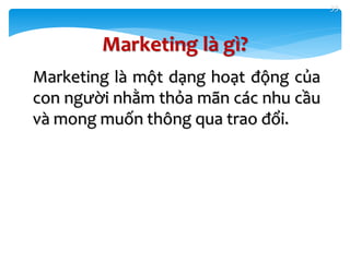33
Marketing là gì?
Marketing là một dạng hoạt động của
con người nhằm thỏa mãn các nhu cầu
và mong muốn thông qua trao đổi.
 