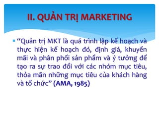  “Quản trị MKT là quá trình lập kế hoạch và
thực hiện kế hoạch đó, định giá, khuyến
mãi và phân phối sản phẩm và ý tưởng để
tạo ra sự trao đổi với các nhóm mục tiêu,
thỏa mãn những mục tiêu của khách hàng
và tổ chức” (AMA, 1985)
II. QUẢN TRỊ MARKETING
 