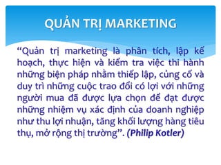 “Quản trị marketing là phân tích, lập kế
hoạch, thực hiện và kiểm tra việc thi hành
những biện pháp nhằm thiếp lập, củng cố và
duy trì những cuộc trao đổi có lợi với những
người mua đã được lựa chọn để đạt được
những nhiệm vụ xác định của doanh nghiệp
như thu lợi nhuận, tăng khối lượng hàng tiêu
thụ, mở rộng thị trường”. (Philip Kotler)
QUẢN TRỊ MARKETING
 