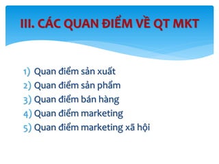 1) Quan điểm sản xuất
2) Quan điểm sản phẩm
3) Quan điểm bán hàng
4) Quan điểm marketing
5) Quan điểm marketing xã hội
III. CÁC QUAN ĐIỂM VỀ QT MKT
 