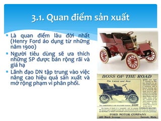  Là quan điểm lâu đời nhất
(Henry Ford áo dụng từ những
năm 1900)
 Người tiêu dùng sẽ ưa thích
những SP được bán rộng rãi và
giá hạ
 Lãnh đạo DN tập trung vào việc
nâng cao hiệu quả sản xuất và
mở rộng phạm vi phân phối.
3.1. Quan điểm sản xuất
 