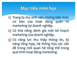 1) Trang bị cho sinh viên những kiến thức
cơ bản của hoạt động quản trị
marketing tại doanh nghiệp.
2) Có khả năng đánh giá một kế hoạch
marketing của doanh nghiệp.
3) Có năng lực thu thập thông tin, kỹ
năng tổng hợp, hệ thống hóa các vấn
đề trong mối quan hệ tổng thể trong
quá trình hoạt động marketing.
Mục tiêu môn học
 