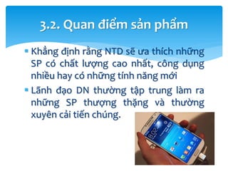  Khẳng định rằng NTD sẽ ưa thích những
SP có chất lượng cao nhất, công dụng
nhiều hay có những tính năng mới
 Lãnh đạo DN thường tập trung làm ra
những SP thượng thặng và thường
xuyên cải tiến chúng.
3.2. Quan điểm sản phẩm
 