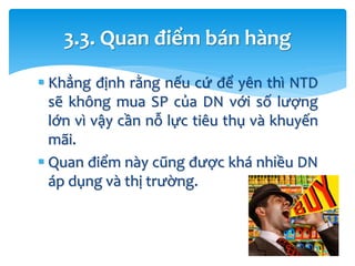  Khẳng định rằng nếu cứ để yên thì NTD
sẽ không mua SP của DN với số lượng
lớn vì vậy cần nỗ lực tiêu thụ và khuyến
mãi.
 Quan điểm này cũng được khá nhiều DN
áp dụng và thị trường.
3.3. Quan điểm bán hàng
 