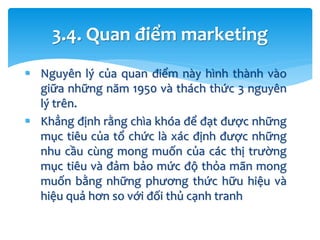 Nguyên lý của quan điểm này hình thành vào
giữa những năm 1950 và thách thức 3 nguyên
lý trên.
 Khẳng định rằng chìa khóa để đạt được những
mục tiêu của tổ chức là xác định được những
nhu cầu cùng mong muốn của các thị trường
mục tiêu và đảm bảo mức độ thỏa mãn mong
muốn bằng những phương thức hữu hiệu và
hiệu quả hơn so với đối thủ cạnh tranh
3.4. Quan điểm marketing
 