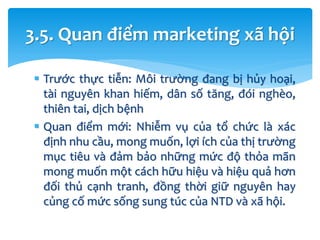  Trước thực tiễn: Môi trường đang bị hủy hoại,
tài nguyên khan hiếm, dân số tăng, đói nghèo,
thiên tai, dịch bệnh
 Quan điểm mới: Nhiễm vụ của tổ chức là xác
định nhu cầu, mong muốn, lợi ích của thị trường
mục tiêu và đảm bảo những mức độ thỏa mãn
mong muốn một cách hữu hiệu và hiệu quả hơn
đối thủ cạnh tranh, đồng thời giữ nguyên hay
củng cố mức sống sung túc của NTD và xã hội.
3.5. Quan điểm marketing xã hội
 
