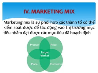 IV. MARKETING MIX
Marketing mix là sự phối hợp các thành tố có thể
kiểm soát được để tác động vào thị trường mục
tiêu nhằm đạt được các mục tiêu đã hoạch định
 