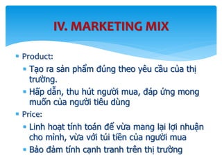  Product:
 Tạo ra sản phẩm đúng theo yêu cầu của thị
trường.
 Hấp dẫn, thu hút người mua, đáp ứng mong
muốn của người tiêu dùng
 Price:
 Linh hoạt tính toán để vừa mang lại lợi nhuận
cho mình, vừa với túi tiền của người mua
 Bảo đảm tính cạnh tranh trên thị trường
IV. MARKETING MIX
 