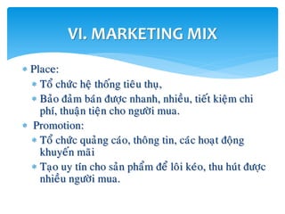  Place:
 Toå chöùc heä thoáng tieâu thuï,
 Baûo ñaûm baùn ñöôïc nhanh, nhieàu, tieát kieäm chi
phí, thuaän tieän cho ngöôøi mua.
 Promotion:
 Toå chöùc quaûng caùo, thoâng tin, caùc hoaït ñoäng
khuyeán maõi
 Taïo uy tín cho saûn phaåm ñeå loâi keùo, thu huùt ñöôïc
nhieàu ngöôøi mua.
VI. MARKETING MIX
 