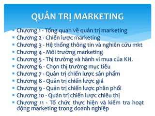  Chương 1 - Tổng quan về quản trị marketing
 Chương 2 - Chiến lược marketing
 Chương 3 - Hệ thống thông tin và nghiên cứu mkt
 Chương 4 - Môi trường marketing
 Chương 5 - Thị trường và hành vi mua của KH.
 Chương 6 - Chọn thị trường mục tiêu
 Chương 7 - Quản trị chiến lược sản phẩm
 Chương 8 - Quản trị chiến lược giá
 Chương 9 - Quản trị chiến lược phân phối
 Chương 10 - Quản trị chiến lược chiêu thị
 Chương 11 - Tổ chức thực hiện và kiểm tra hoạt
động marketing trong doanh nghiệp
QUẢN TRỊ MARKETING
 