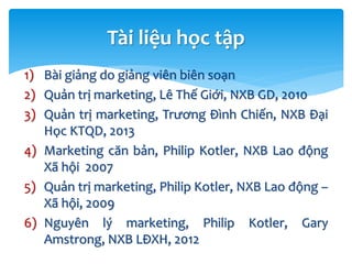 1) Bài giảng do giảng viên biên soạn
2) Quản trị marketing, Lê Thế Giới, NXB GD, 2010
3) Quản trị marketing, Trương Đình Chiến, NXB Đại
Học KTQD, 2013
4) Marketing căn bản, Philip Kotler, NXB Lao động
Xã hội 2007
5) Quản trị marketing, Philip Kotler, NXB Lao động –
Xã hội, 2009
6) Nguyên lý marketing, Philip Kotler, Gary
Amstrong, NXB LĐXH, 2012
Tài liệu học tập
 