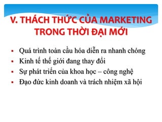  Quá trình toàn cầu hóa diễn ra nhanh chóng
 Kinh tế thế giới đang thay đổi
 Sự phát triển của khoa học – công nghệ
 Đạo đức kinh doanh và trách nhiệm xã hội
62
V. THÁCH THỨC CỦA MARKETING
TRONG THỜI ĐẠI MỚI
 