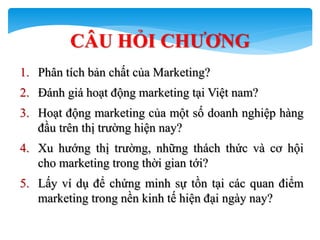 69
CÂU HỎI CHƢƠNG
1. Phân tích bản chất của Marketing?
2. Đánh giá hoạt động marketing tại Việt nam?
3. Hoạt động marketing của một số doanh nghiệp hàng
đầu trên thị trường hiện nay?
4. Xu hướng thị trường, những thách thức và cơ hội
cho marketing trong thời gian tới?
5. Lấy ví dụ để chứng minh sự tồn tại các quan điểm
marketing trong nền kinh tế hiện đại ngày nay?
 