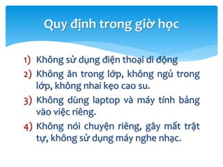 1) Không sử dụng điện thoại di động
2) Không ăn trong lớp, không ngủ trong
lớp, không nhai kẹo cao su.
3) Không dùng laptop và máy tính bảng
vào việc riêng.
4) Không nói chuyện riêng, gây mất trật
tự, không sử dụng máy nghe nhạc.
Quy định trong giờ học
 